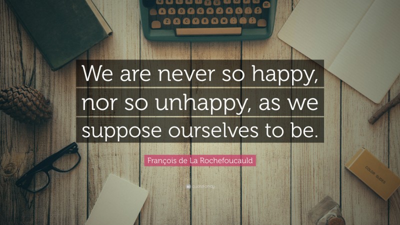 François de La Rochefoucauld Quote: “We are never so happy, nor so unhappy, as we suppose ourselves to be.”