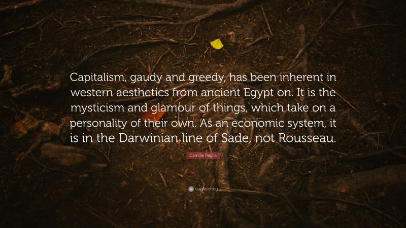Camille Paglia Quote: “Capitalism, gaudy and greedy, has been inherent in western aesthetics from ancient Egypt on. It is the mysticism and glamour of things, which take on a personality of their own. As an economic system, it is in the Darwinian line of Sade, not Rousseau.”