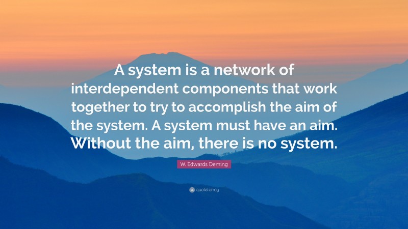 W. Edwards Deming Quote: “A system is a network of interdependent components that work together to try to accomplish the aim of the system. A system must have an aim. Without the aim, there is no system.”