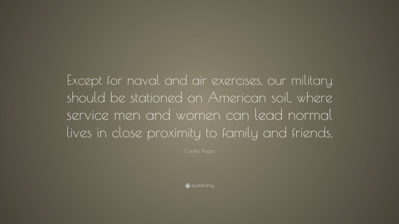 Camille Paglia Quote: “Except for naval and air exercises, our military should be stationed on American soil, where service men and women can lead normal lives in close proximity to family and friends.”
