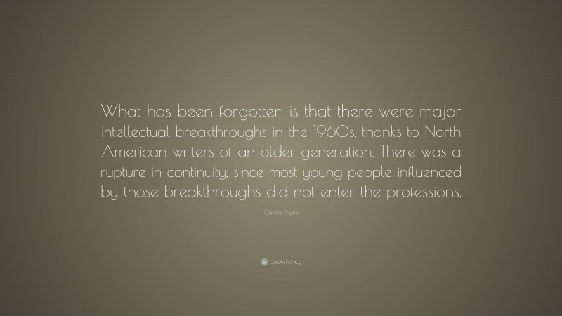 Camille Paglia Quote: “What has been forgotten is that there were major intellectual breakthroughs in the 1960s, thanks to North American writers of an older generation. There was a rupture in continuity, since most young people influenced by those breakthroughs did not enter the professions.”