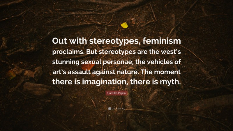 Camille Paglia Quote: “Out with stereotypes, feminism proclaims. But stereotypes are the west’s stunning sexual personae, the vehicles of art’s assault against nature. The moment there is imagination, there is myth.”