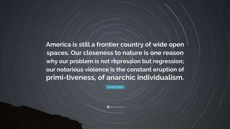 Camille Paglia Quote: “America is still a frontier country of wide open spaces. Our closeness to nature is one reason why our problem is not repression but regression; our notorious violence is the constant eruption of primi-tiveness, of anarchic individualism.”