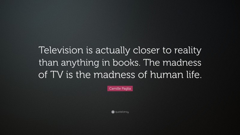 Camille Paglia Quote: “Television is actually closer to reality than anything in books. The madness of TV is the madness of human life.”