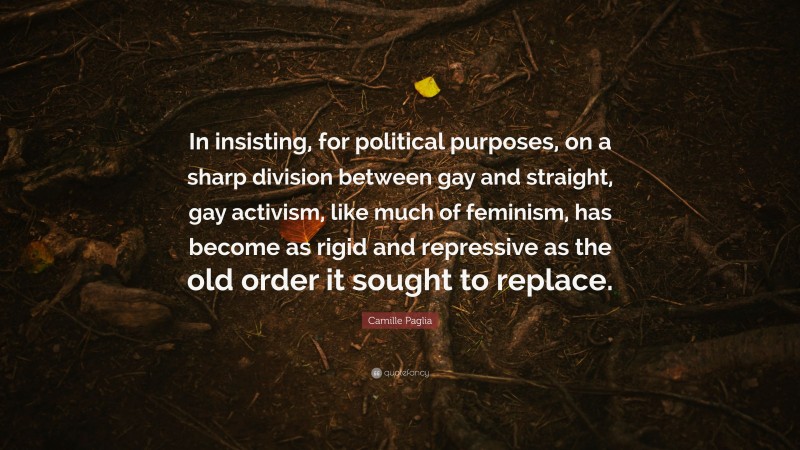Camille Paglia Quote: “In insisting, for political purposes, on a sharp division between gay and straight, gay activism, like much of feminism, has become as rigid and repressive as the old order it sought to replace.”