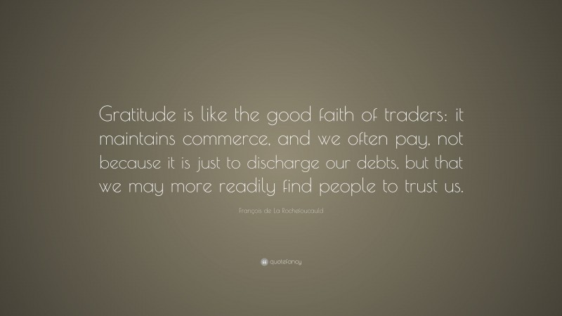 François de La Rochefoucauld Quote: “Gratitude is like the good faith of traders: it maintains commerce, and we often pay, not because it is just to discharge our debts, but that we may more readily find people to trust us.”