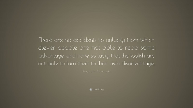 François de La Rochefoucauld Quote: “There are no accidents so unlucky from which clever people are not able to reap some advantage, and none so lucky that the foolish are not able to turn them to their own disadvantage.”