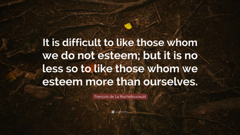 François de La Rochefoucauld Quote: “It is difficult to like those whom we do not esteem; but it is no less so to like those whom we esteem more than ourselves.”
