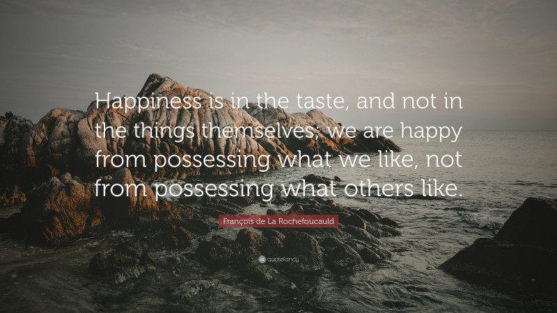 François de La Rochefoucauld Quote: “Happiness is in the taste, and not in the things themselves; we are happy from possessing what we like, not from possessing what others like.”