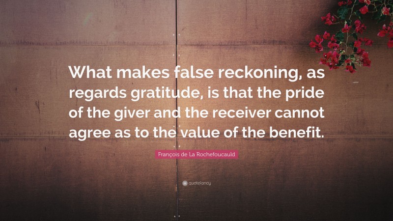 François de La Rochefoucauld Quote: “What makes false reckoning, as regards gratitude, is that the pride of the giver and the receiver cannot agree as to the value of the benefit.”