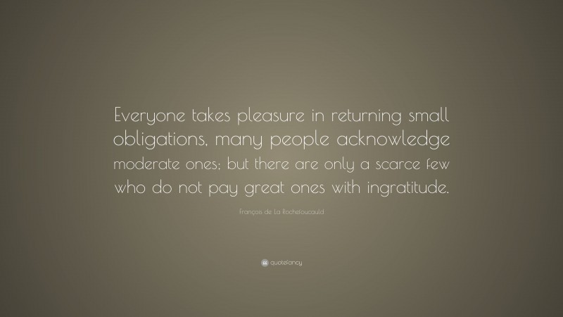 François de La Rochefoucauld Quote: “Everyone takes pleasure in returning small obligations, many people acknowledge moderate ones; but there are only a scarce few who do not pay great ones with ingratitude.”