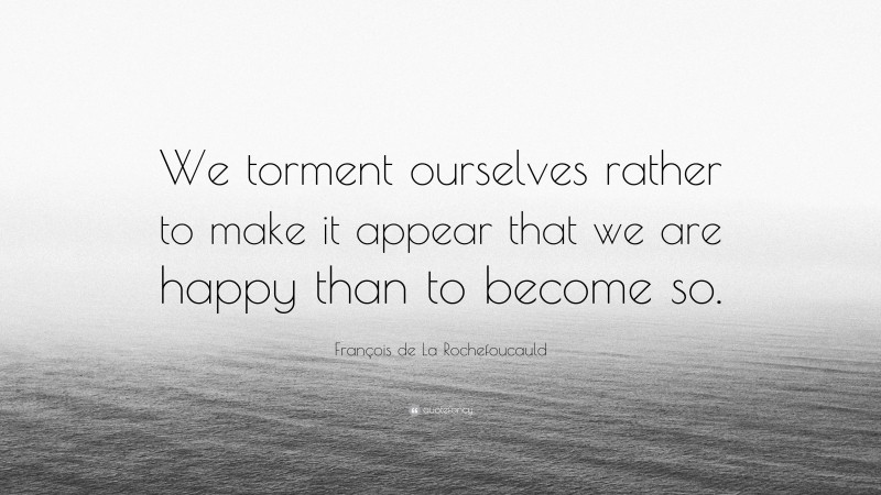 François de La Rochefoucauld Quote: “We torment ourselves rather to make it appear that we are happy than to become so.”
