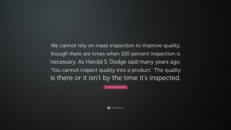 W. Edwards Deming Quote: “We cannot rely on mass inspection to improve quality, though there are times when 100 percent inspection is necessary. As Harold S. Dodge said many years ago, ‘You cannot inspect quality into a product.’ The quality is there or it isn’t by the time it’s inspected.”