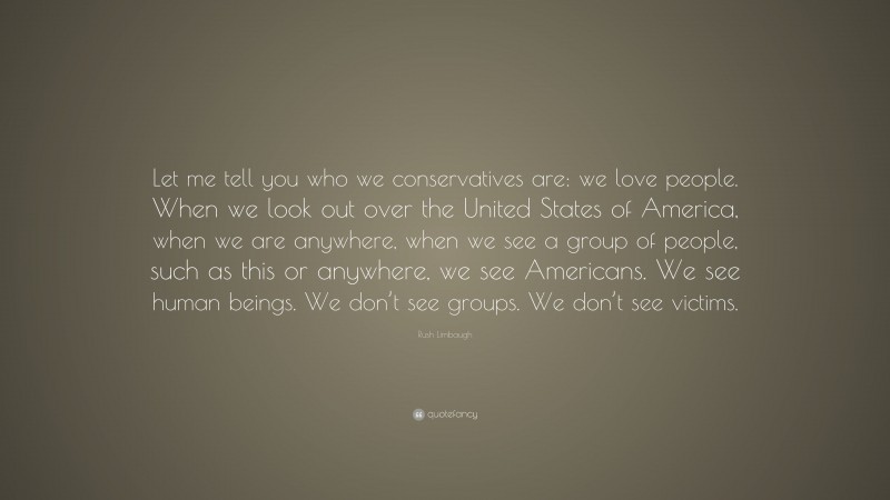 Rush Limbaugh Quote: “Let me tell you who we conservatives are: we love people. When we look out over the United States of America, when we are anywhere, when we see a group of people, such as this or anywhere, we see Americans. We see human beings. We don’t see groups. We don’t see victims.”