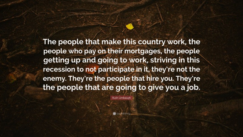 Rush Limbaugh Quote: “The people that make this country work, the people who pay on their mortgages, the people getting up and going to work, striving in this recession to not participate in it, they’re not the enemy. They’re the people that hire you. They’re the people that are going to give you a job.”