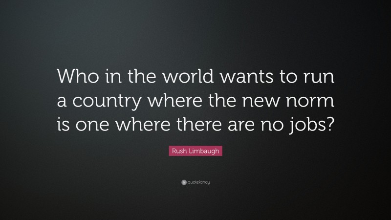 Rush Limbaugh Quote: “Who in the world wants to run a country where the new norm is one where there are no jobs?”