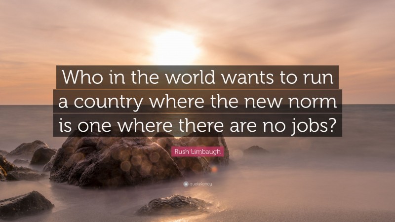 Rush Limbaugh Quote: “Who in the world wants to run a country where the new norm is one where there are no jobs?”