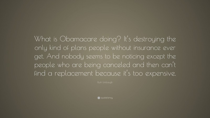 Rush Limbaugh Quote: “What is Obamacare doing? It’s destroying the only kind of plans people without insurance ever get. And nobody seems to be noticing except the people who are being canceled and then can’t find a replacement because it’s too expensive.”