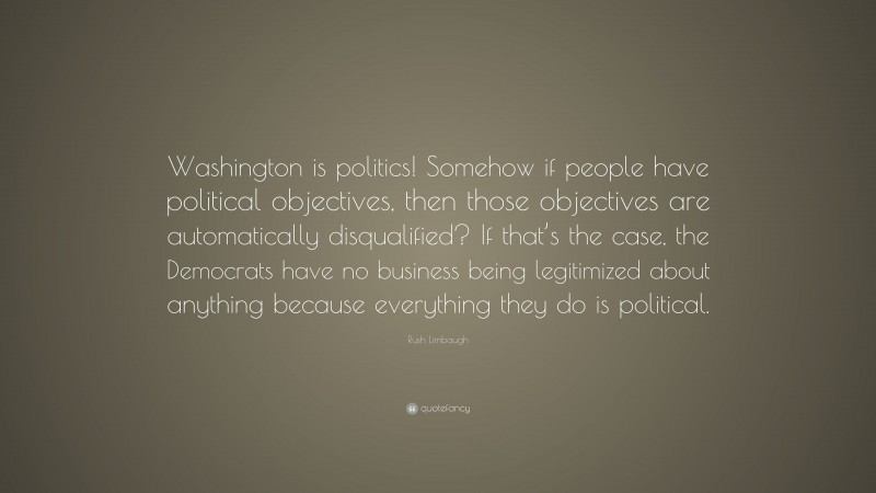 Rush Limbaugh Quote: “Washington is politics! Somehow if people have political objectives, then those objectives are automatically disqualified? If that’s the case, the Democrats have no business being legitimized about anything because everything they do is political.”