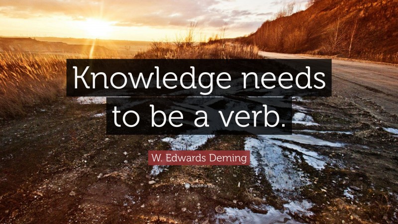 W. Edwards Deming Quote: “Knowledge needs to be a verb.”