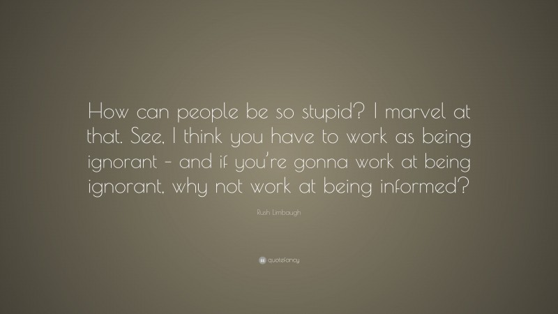 Rush Limbaugh Quote: “How can people be so stupid? I marvel at that. See, I think you have to work as being ignorant – and if you’re gonna work at being ignorant, why not work at being informed?”
