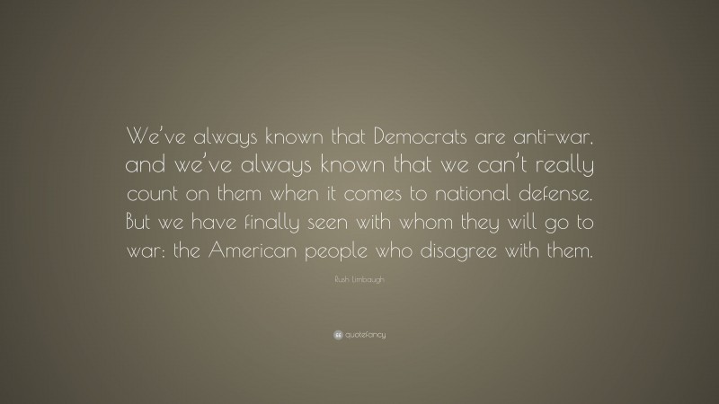 Rush Limbaugh Quote: “We’ve always known that Democrats are anti-war, and we’ve always known that we can’t really count on them when it comes to national defense. But we have finally seen with whom they will go to war: the American people who disagree with them.”
