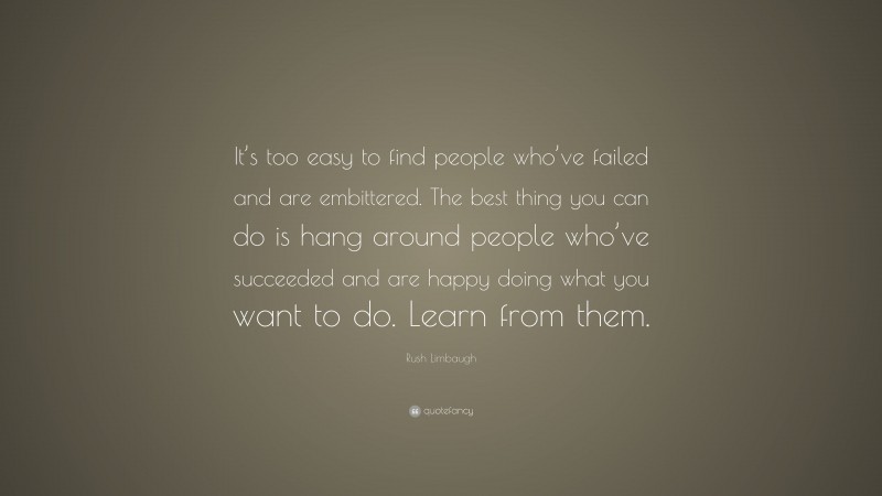 Rush Limbaugh Quote: “It’s too easy to find people who’ve failed and are embittered. The best thing you can do is hang around people who’ve succeeded and are happy doing what you want to do. Learn from them.”
