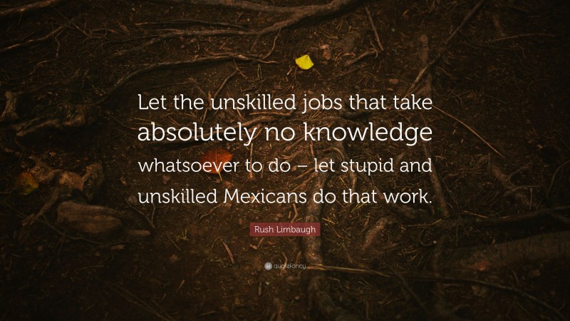 Rush Limbaugh Quote: “Let the unskilled jobs that take absolutely no knowledge whatsoever to do – let stupid and unskilled Mexicans do that work.”