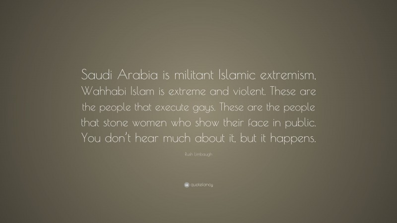 Rush Limbaugh Quote: “Saudi Arabia is militant Islamic extremism, Wahhabi Islam is extreme and violent. These are the people that execute gays. These are the people that stone women who show their face in public. You don’t hear much about it, but it happens.”