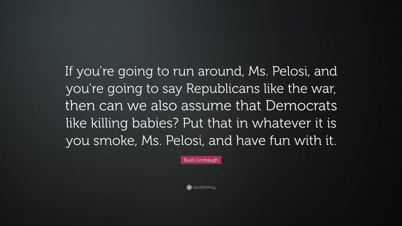 Rush Limbaugh Quote: “If you’re going to run around, Ms. Pelosi, and you’re going to say Republicans like the war, then can we also assume that Democrats like killing babies? Put that in whatever it is you smoke, Ms. Pelosi, and have fun with it.”