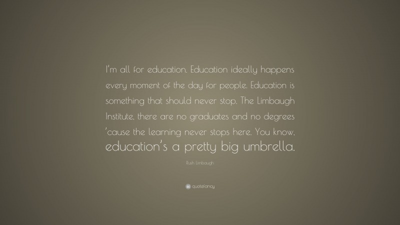Rush Limbaugh Quote: “I’m all for education. Education ideally happens every moment of the day for people. Education is something that should never stop. The Limbaugh Institute, there are no graduates and no degrees ’cause the learning never stops here. You know, education’s a pretty big umbrella.”