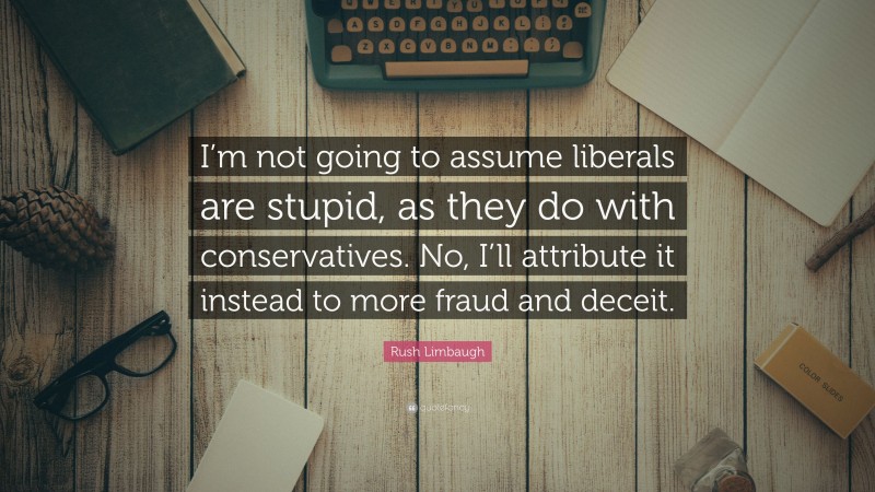 Rush Limbaugh Quote: “I’m not going to assume liberals are stupid, as they do with conservatives. No, I’ll attribute it instead to more fraud and deceit.”