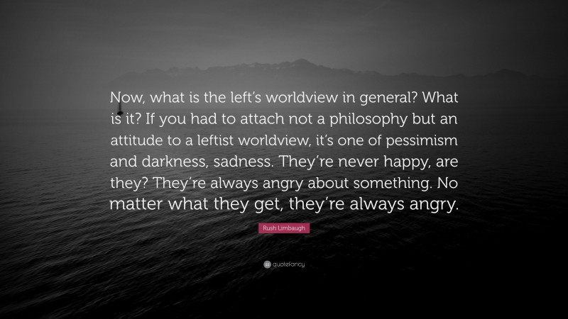 Rush Limbaugh Quote: “Now, what is the left’s worldview in general? What is it? If you had to attach not a philosophy but an attitude to a leftist worldview, it’s one of pessimism and darkness, sadness. They’re never happy, are they? They’re always angry about something. No matter what they get, they’re always angry.”