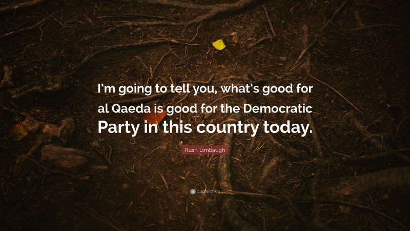 Rush Limbaugh Quote: “I’m going to tell you, what’s good for al Qaeda is good for the Democratic Party in this country today.”
