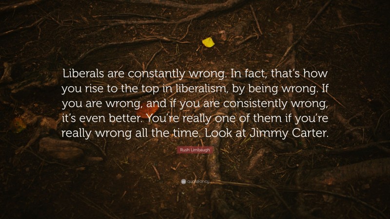 Rush Limbaugh Quote: “Liberals are constantly wrong. In fact, that’s how you rise to the top in liberalism, by being wrong. If you are wrong, and if you are consistently wrong, it’s even better. You’re really one of them if you’re really wrong all the time. Look at Jimmy Carter.”