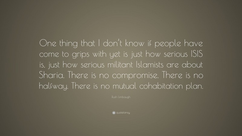 Rush Limbaugh Quote: “One thing that I don’t know if people have come to grips with yet is just how serious ISIS is, just how serious militant Islamists are about Sharia. There is no compromise. There is no halfway. There is no mutual cohabitation plan.”