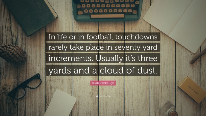 Rush Limbaugh Quote: “In life or in football, touchdowns rarely take place in seventy yard increments. Usually it’s three yards and a cloud of dust.”