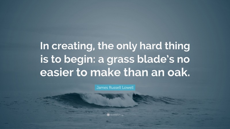 James Russell Lowell Quote: “In creating, the only hard thing is to begin: a grass blade’s no easier to make than an oak.”