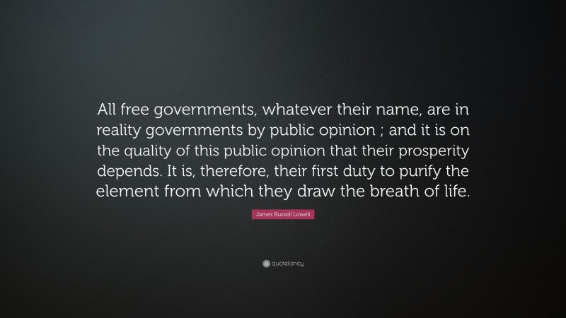 James Russell Lowell Quote: “All free governments, whatever their name, are in reality governments by public opinion ; and it is on the quality of this public opinion that their prosperity depends. It is, therefore, their first duty to purify the element from which they draw the breath of life.”