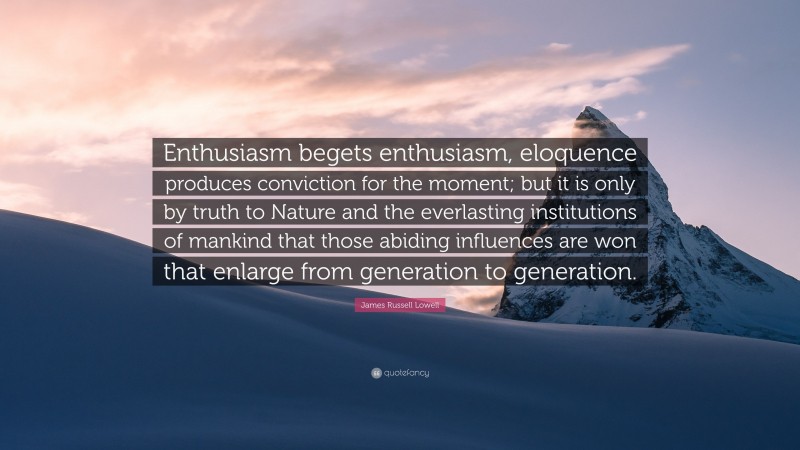 James Russell Lowell Quote: “Enthusiasm begets enthusiasm, eloquence produces conviction for the moment; but it is only by truth to Nature and the everlasting institutions of mankind that those abiding influences are won that enlarge from generation to generation.”