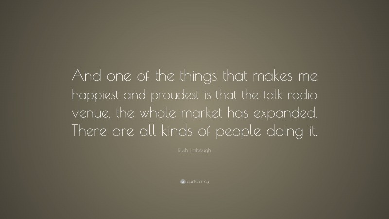 Rush Limbaugh Quote: “And one of the things that makes me happiest and proudest is that the talk radio venue, the whole market has expanded. There are all kinds of people doing it.”