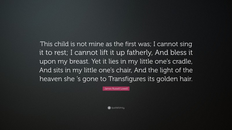 James Russell Lowell Quote: “This child is not mine as the first was; I cannot sing it to rest; I cannot lift it up fatherly, And bless it upon my breast. Yet it lies in my little one’s cradle, And sits in my little one’s chair, And the light of the heaven she ’s gone to Transfigures its golden hair.”