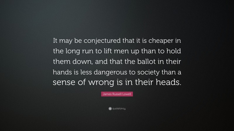 James Russell Lowell Quote: “It may be conjectured that it is cheaper in the long run to lift men up than to hold them down, and that the ballot in their hands is less dangerous to society than a sense of wrong is in their heads.”