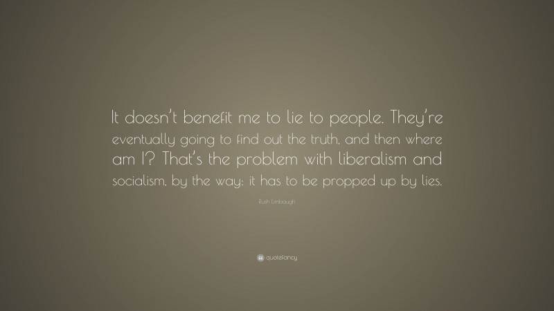 Rush Limbaugh Quote: “It doesn’t benefit me to lie to people. They’re eventually going to find out the truth, and then where am I? That’s the problem with liberalism and socialism, by the way: it has to be propped up by lies.”