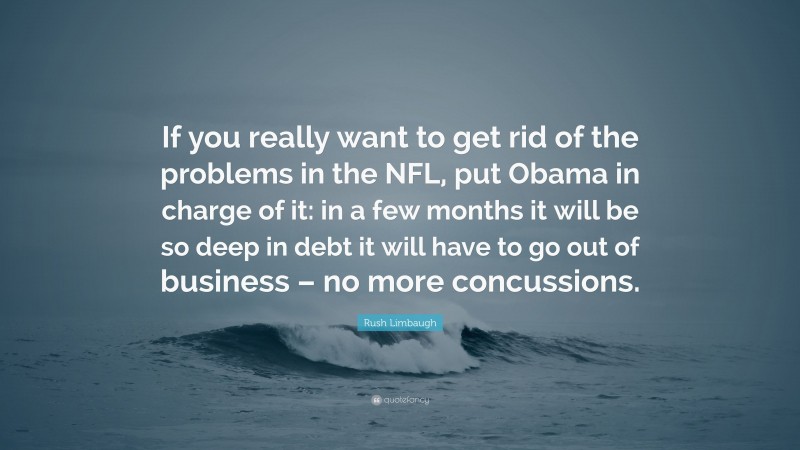 Rush Limbaugh Quote: “If you really want to get rid of the problems in the NFL, put Obama in charge of it: in a few months it will be so deep in debt it will have to go out of business – no more concussions.”