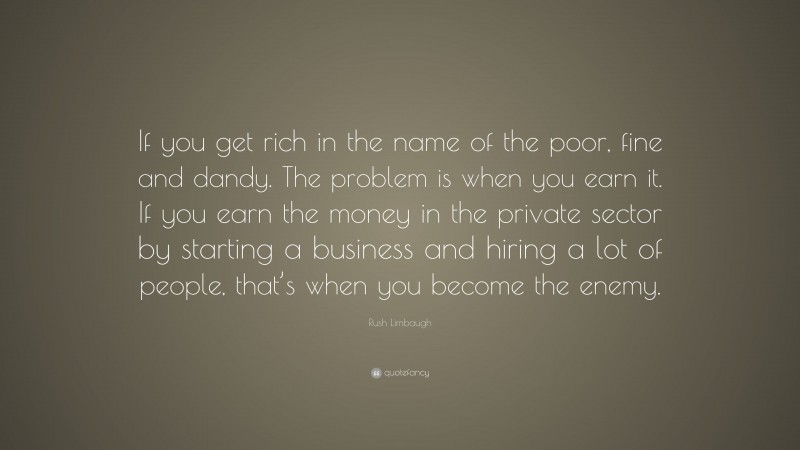 Rush Limbaugh Quote: “If you get rich in the name of the poor, fine and dandy. The problem is when you earn it. If you earn the money in the private sector by starting a business and hiring a lot of people, that’s when you become the enemy.”