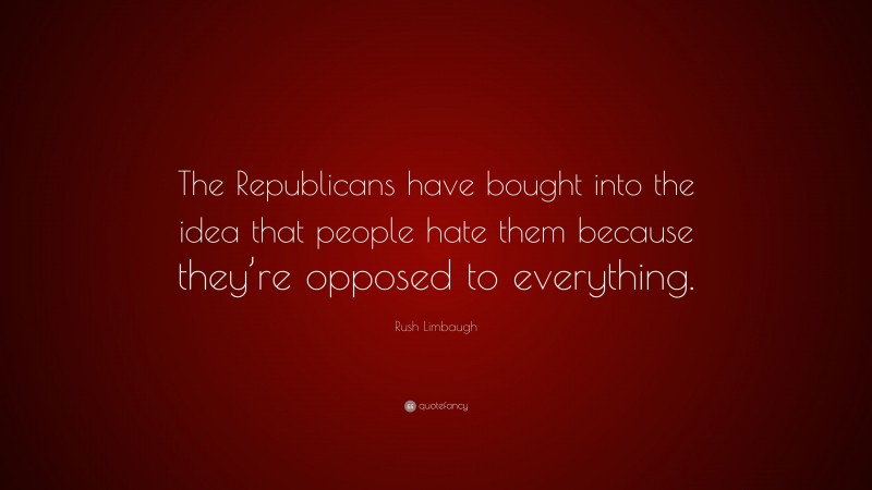 Rush Limbaugh Quote: “The Republicans have bought into the idea that people hate them because they’re opposed to everything.”