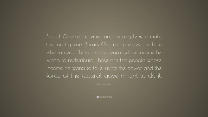 Rush Limbaugh Quote: “Barack Obama’s enemies are the people who make this country work. Barack Obama’s enemies are those who succeed. Those are the people whose income he wants to redistribute. Those are the people whose income he wants to take, using the power and the force of the federal government to do it.”