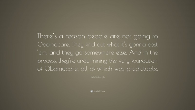 Rush Limbaugh Quote: “There’s a reason people are not going to Obamacare. They find out what it’s gonna cost ’em, and they go somewhere else. And in the process, they’re undermining the very foundation of Obamacare, all of which was predictable.”