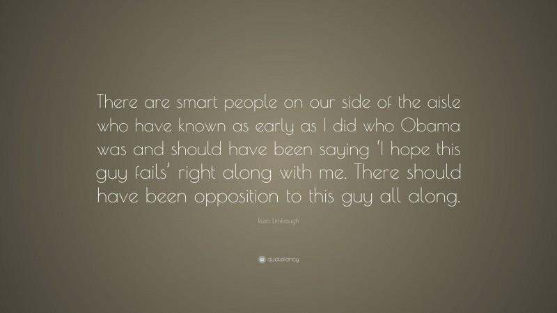 Rush Limbaugh Quote: “There are smart people on our side of the aisle who have known as early as I did who Obama was and should have been saying ‘I hope this guy fails’ right along with me. There should have been opposition to this guy all along.”